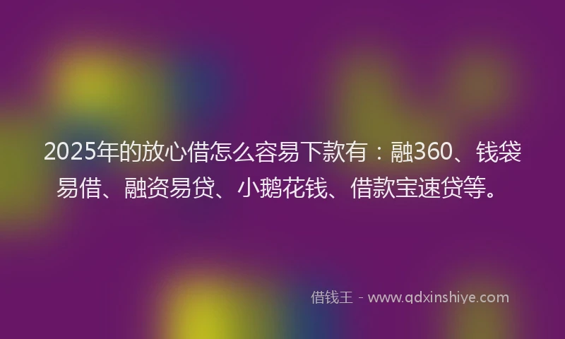 2025年的放心借怎么容易下款有：融360、钱袋易借、融资易贷、小鹅花钱、借款宝速贷等。