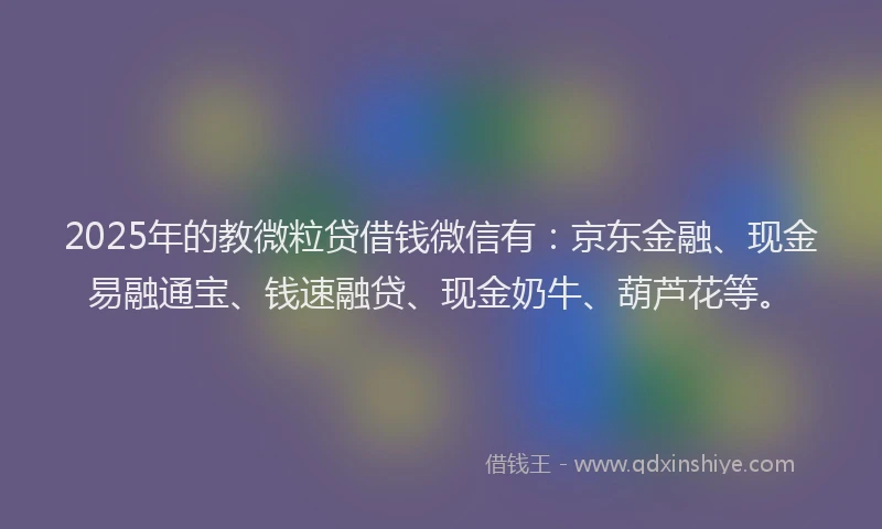 2025年的教微粒贷借钱微信有：京东金融、现金易融通宝、钱速融贷、现金奶牛、葫芦花等。