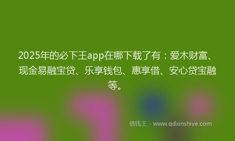 2025年的必下王app在哪下载了有：爱木财富、现金易融宝贷、乐享钱包、惠享借、安心贷宝融等。