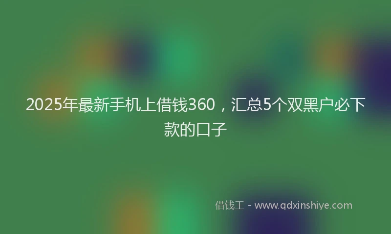 2025年最新手机上借钱360，汇总5个双黑户必下款的口子