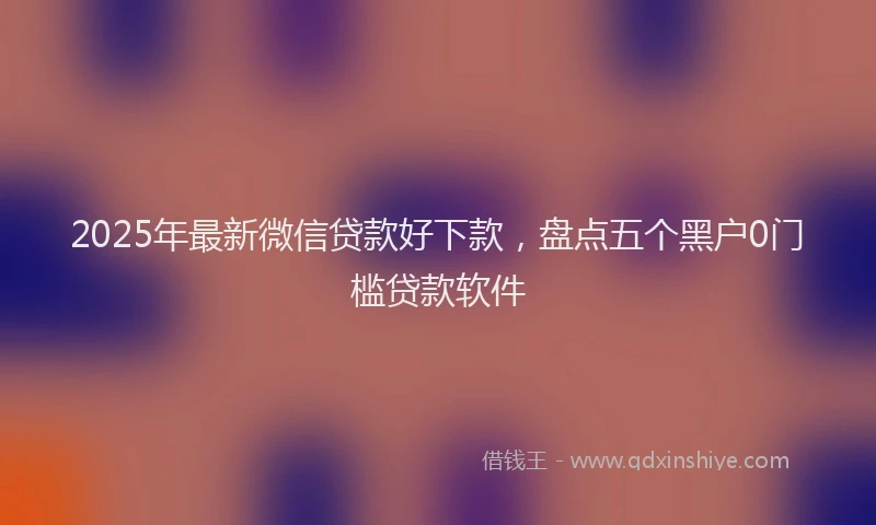 2025年最新微信贷款好下款，盘点五个黑户0门槛贷款软件