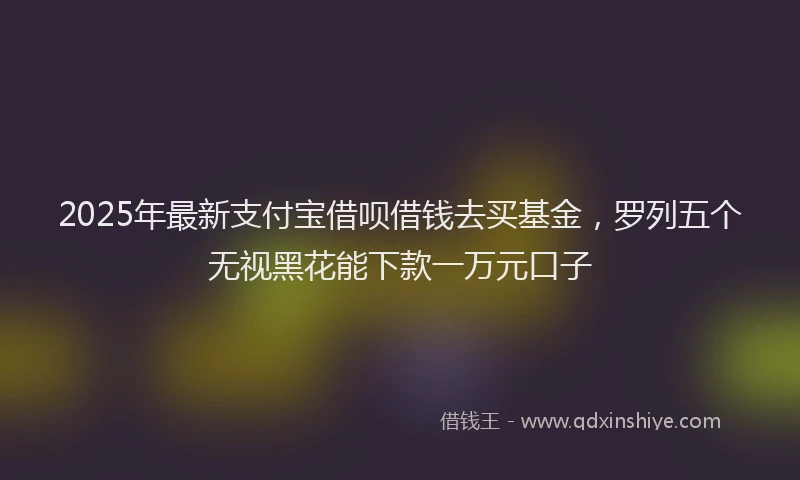 2025年最新支付宝借呗借钱去买基金，罗列五个无视黑花能下款一万元口子