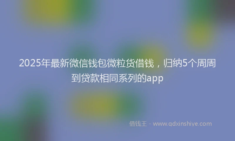 2025年最新微信钱包微粒货借钱，归纳5个周周到贷款相同系列的app