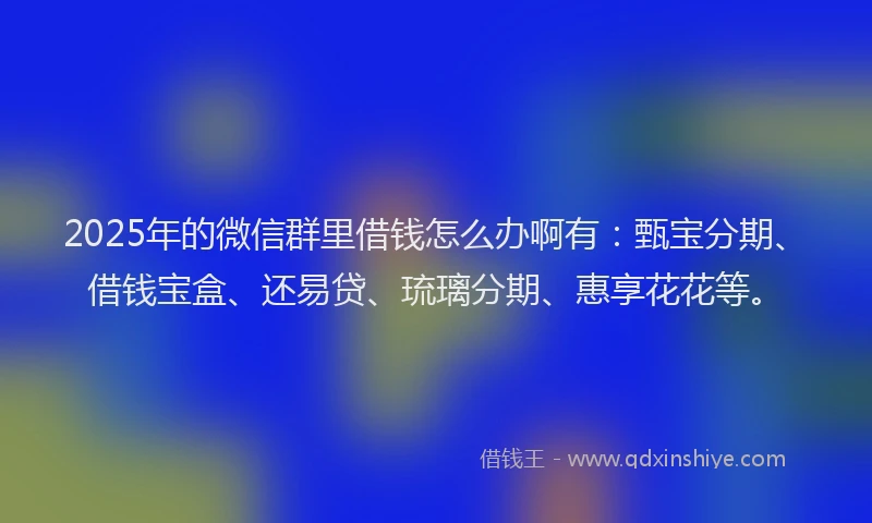 2025年的微信群里借钱怎么办啊有：甄宝分期、借钱宝盒、还易贷、琉璃分期、惠享花花等。