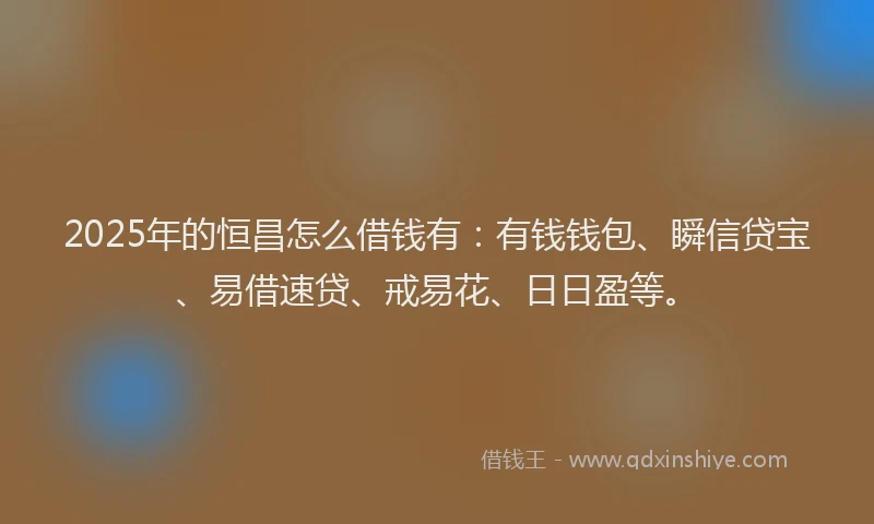 2025年的恒昌怎么借钱有：有钱钱包、瞬信贷宝、易借速贷、戒易花、日日盈等。