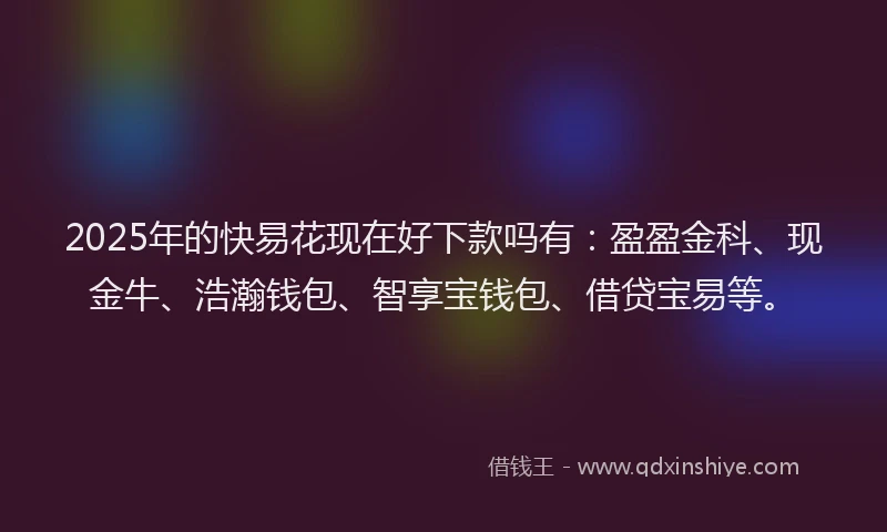 2025年的快易花现在好下款吗有：盈盈金科、现金牛、浩瀚钱包、智享宝钱包、借贷宝易等。