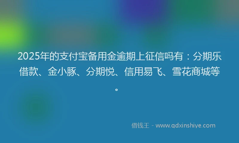 2025年的支付宝备用金逾期上征信吗有：分期乐借款、金小豚、分期悦、信用易飞、雪花商城等。