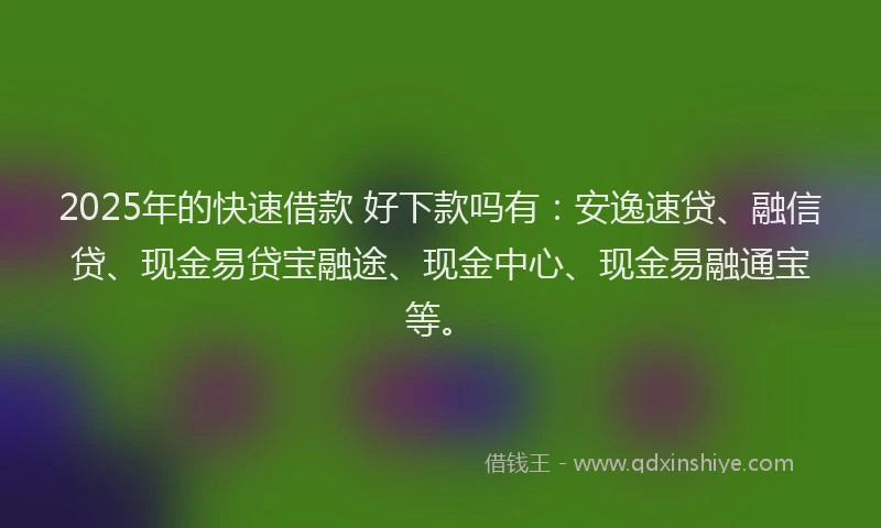 2025年的快速借款 好下款吗有：安逸速贷、融信贷、现金易贷宝融途、现金中心、现金易融通宝等。