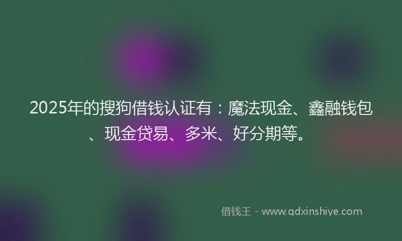 2025年的搜狗借钱认证有：魔法现金、鑫融钱包、现金贷易、多米、好分期等。