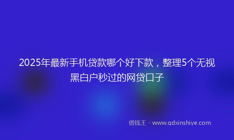 2025年最新手机贷款哪个好下款，整理5个无视黑白户秒过的网贷口子