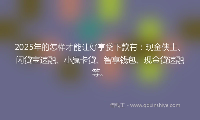 2025年的怎样才能让好享贷下款有：现金侠士、闪贷宝速融、小赢卡贷、智享钱包、现金贷速融等。