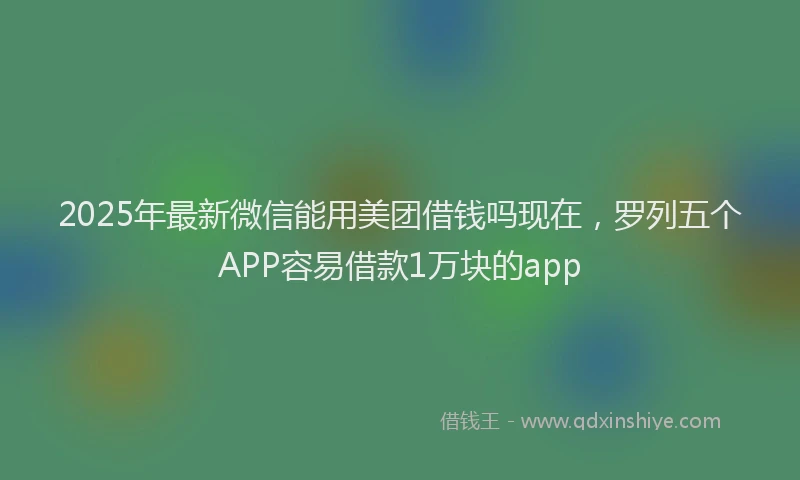 2025年最新微信能用美团借钱吗现在，罗列五个APP容易借款1万块的app