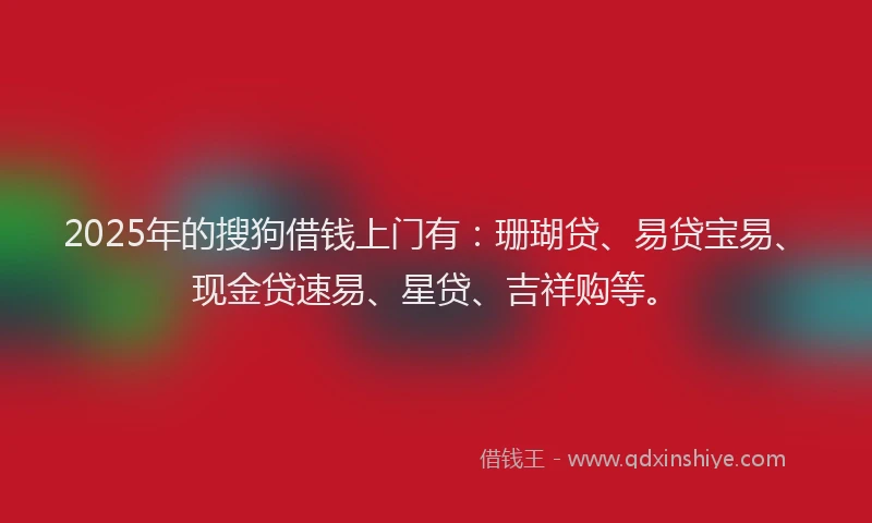 2025年的搜狗借钱上门有：珊瑚贷、易贷宝易、现金贷速易、星贷、吉祥购等。