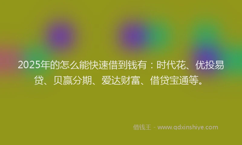 2025年的怎么能快速借到钱有：时代花、优投易贷、贝赢分期、爱达财富、借贷宝通等。