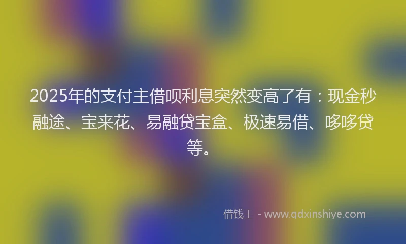 2025年的支付主借呗利息突然变高了有：现金秒融途、宝来花、易融贷宝盒、极速易借、哆哆贷等。