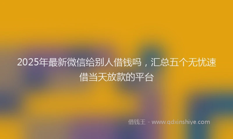 2025年最新微信给别人借钱吗，汇总五个无忧速借当天放款的平台