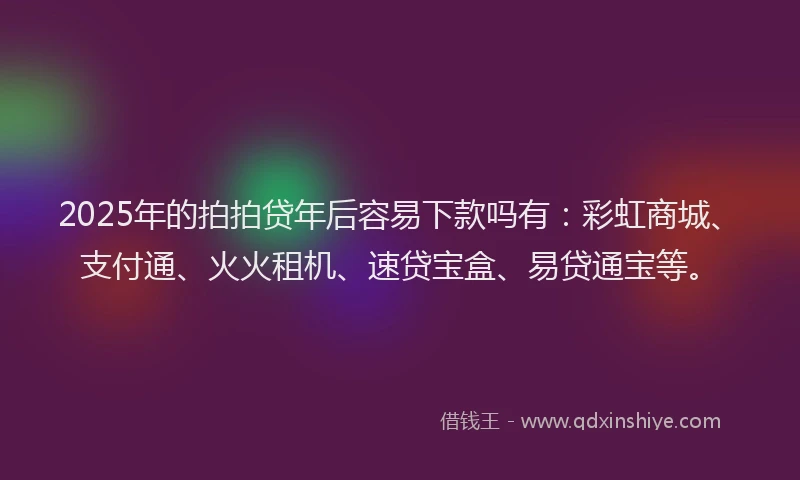 2025年的拍拍贷年后容易下款吗有：彩虹商城、支付通、火火租机、速贷宝盒、易贷通宝等。