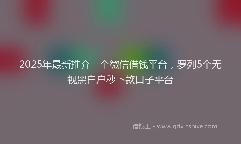 2025年最新推介一个微信借钱平台，罗列5个无视黑白户秒下款口子平台