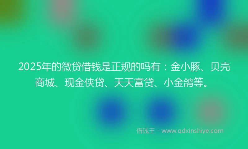 2025年的微贷借钱是正规的吗有：金小豚、贝壳商城、现金侠贷、天天富贷、小金鸽等。
