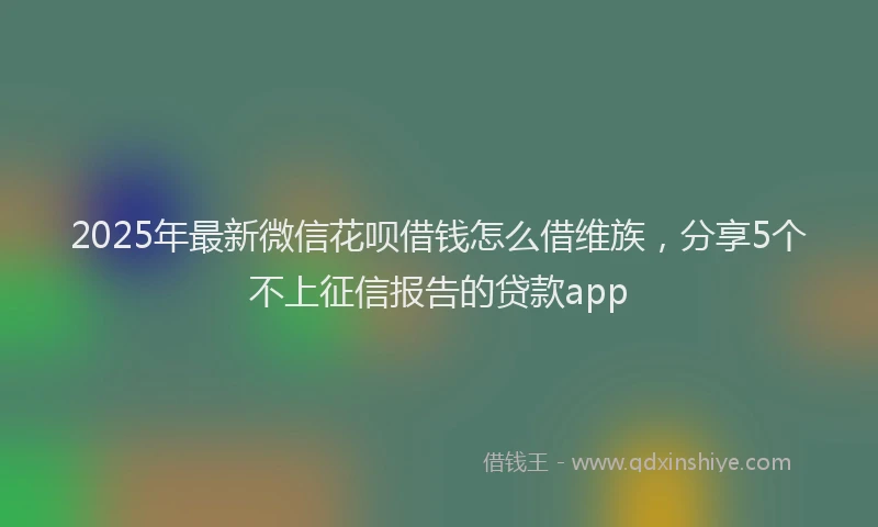 2025年最新微信花呗借钱怎么借维族，分享5个不上征信报告的贷款app