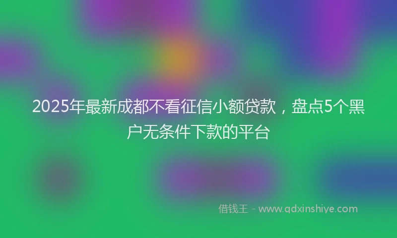 2025年最新成都不看征信小额贷款，盘点5个黑户无条件下款的平台