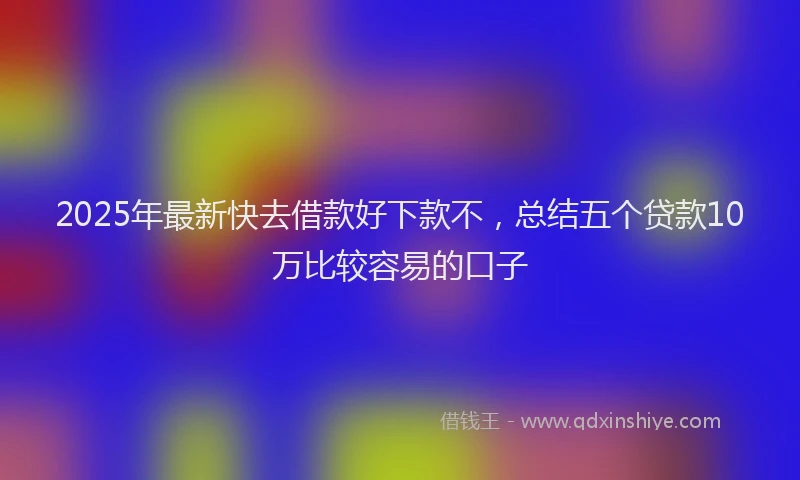 2025年最新快去借款好下款不，总结五个贷款10万比较容易的口子