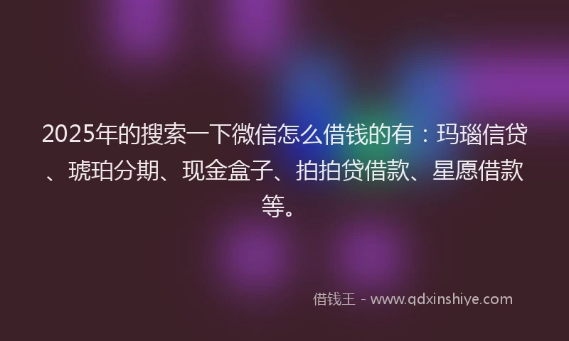 2025年的搜索一下微信怎么借钱的有：玛瑙信贷、琥珀分期、现金盒子、拍拍贷借款、星愿借款等。