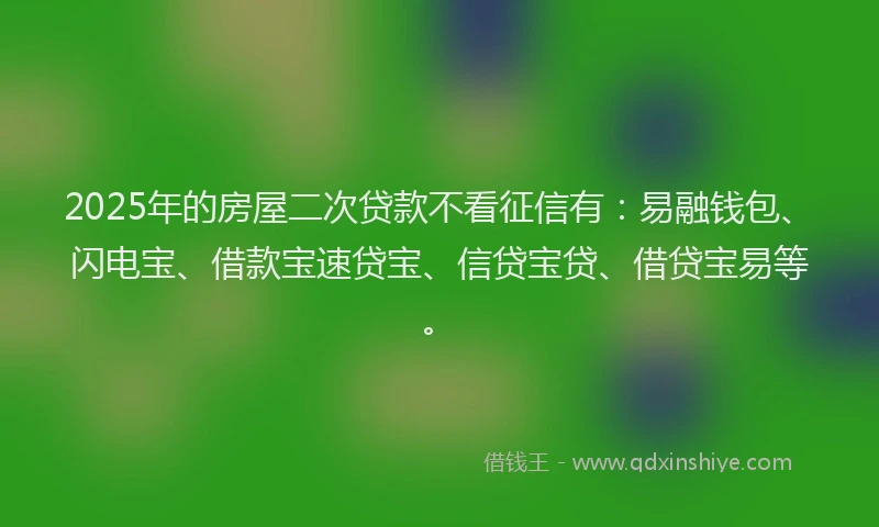 2025年的房屋二次贷款不看征信有：易融钱包、闪电宝、借款宝速贷宝、信贷宝贷、借贷宝易等。