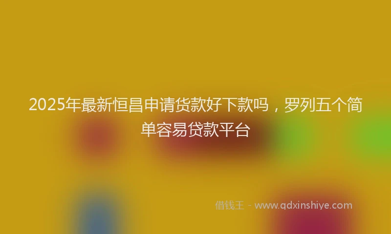 2025年最新恒昌申请货款好下款吗，罗列五个简单容易贷款平台