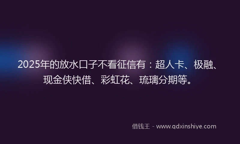 2025年的放水口子不看征信有：超人卡、极融、现金侠快借、彩虹花、琉璃分期等。