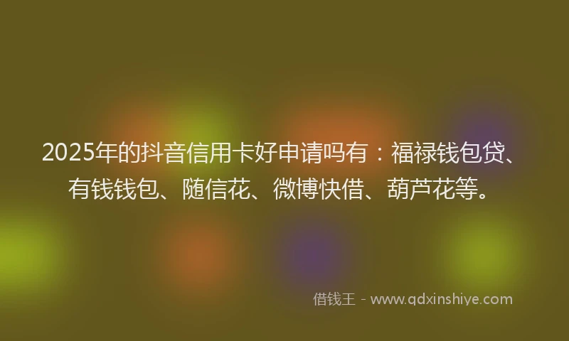2025年的抖音信用卡好申请吗有：福禄钱包贷、有钱钱包、随信花、微博快借、葫芦花等。