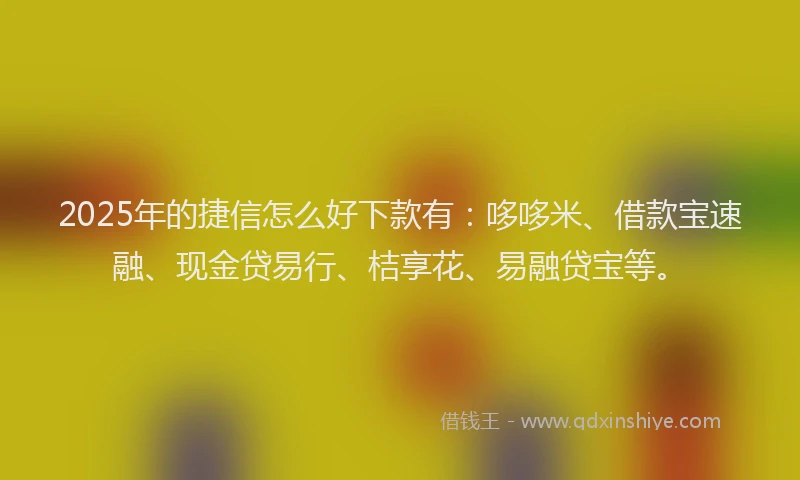 2025年的捷信怎么好下款有：哆哆米、借款宝速融、现金贷易行、桔享花、易融贷宝等。