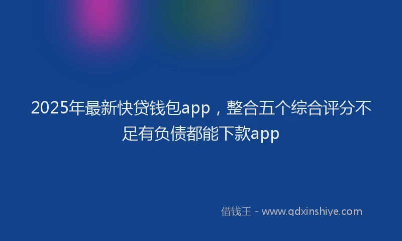 2025年最新快贷钱包app，整合五个综合评分不足有负债都能下款app