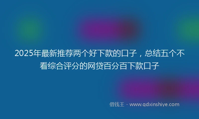 2025年最新推荐两个好下款的口子，总结五个不看综合评分的网贷百分百下款口子