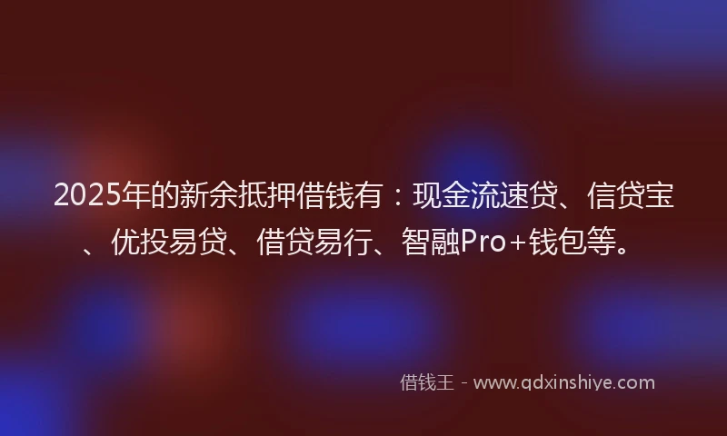 2025年的新余抵押借钱有：现金流速贷、信贷宝、优投易贷、借贷易行、智融Pro+钱包等。