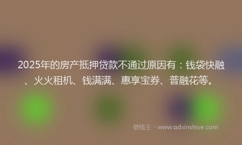 2025年的房产抵押贷款不通过原因有：钱袋快融、火火租机、钱满满、惠享宝券、普融花等。