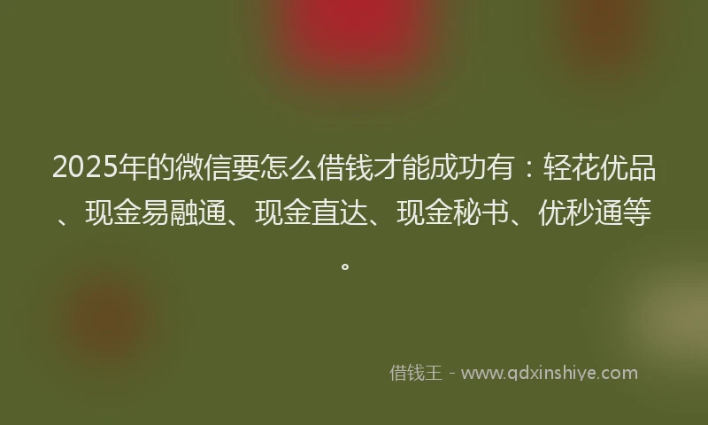 2025年的微信要怎么借钱才能成功有：轻花优品、现金易融通、现金直达、现金秘书、优秒通等。