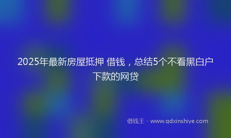 2025年最新房屋抵押 借钱，总结5个不看黑白户下款的网贷