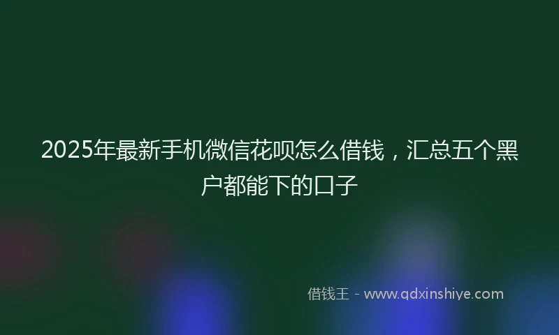 2025年最新手机微信花呗怎么借钱，汇总五个黑户都能下的口子