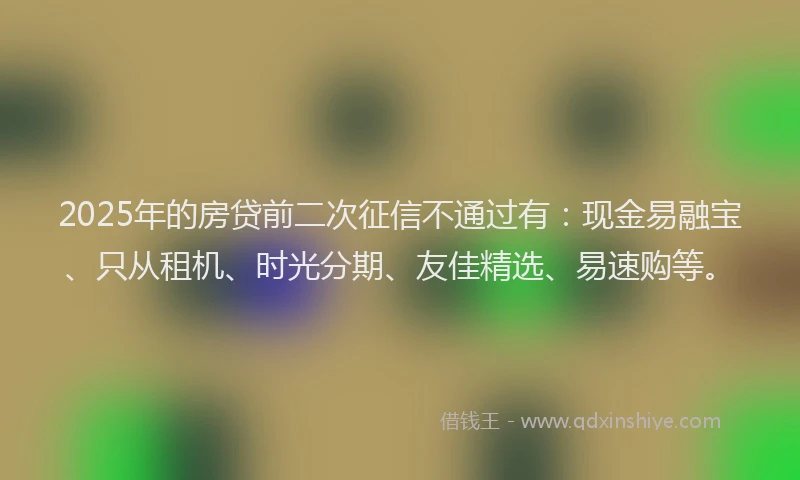 2025年的房贷前二次征信不通过有：现金易融宝、只从租机、时光分期、友佳精选、易速购等。