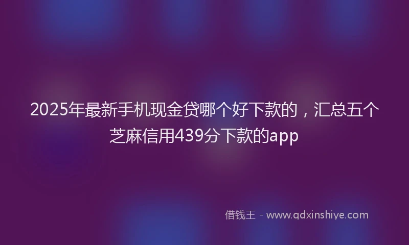 2025年最新手机现金贷哪个好下款的，汇总五个芝麻信用439分下款的app