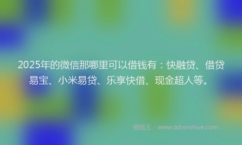 2025年的微信那哪里可以借钱有：快融贷、借贷易宝、小米易贷、乐享快借、现金超人等。