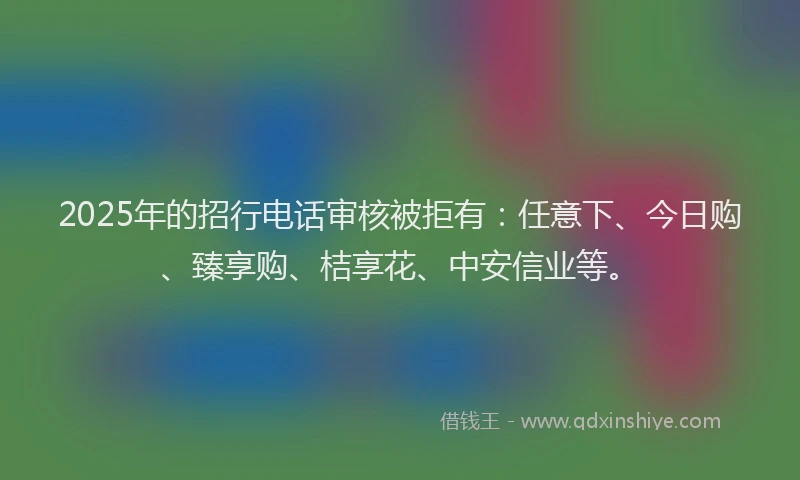 2025年的招行电话审核被拒有：任意下、今日购、臻享购、桔享花、中安信业等。