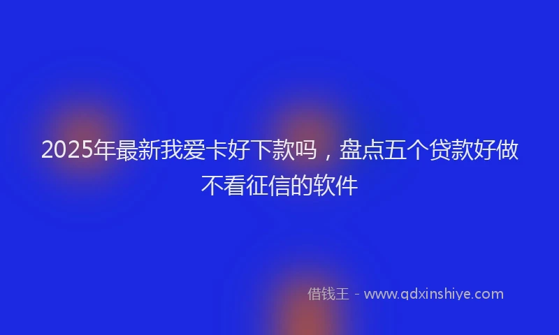2025年最新我爱卡好下款吗，盘点五个贷款好做不看征信的软件
