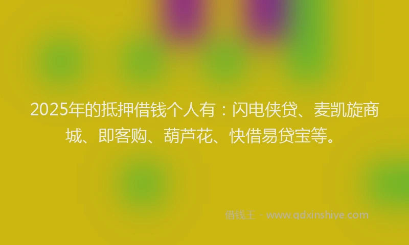 2025年的抵押借钱个人有：闪电侠贷、麦凯旋商城、即客购、葫芦花、快借易贷宝等。