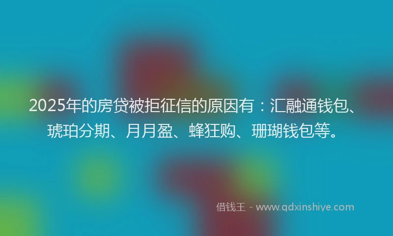 2025年的房贷被拒征信的原因有：汇融通钱包、琥珀分期、月月盈、蜂狂购、珊瑚钱包等。