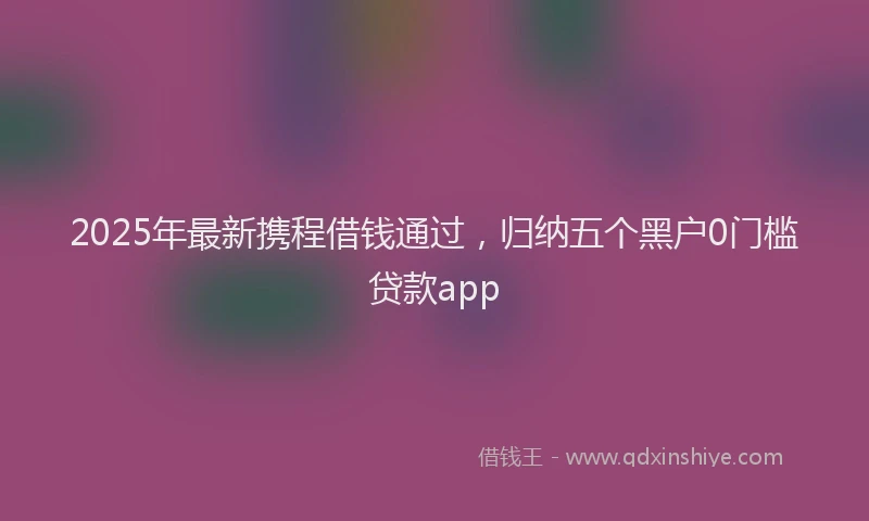 2025年最新携程借钱通过，归纳五个黑户0门槛贷款app