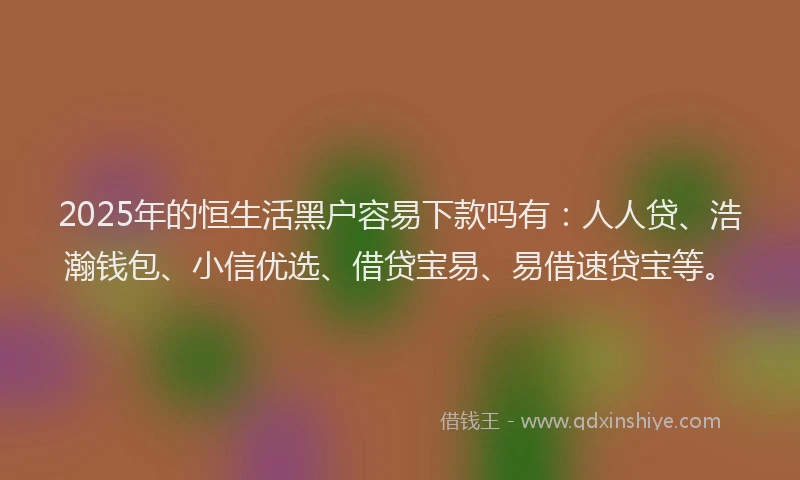 2025年的恒生活黑户容易下款吗有：人人贷、浩瀚钱包、小信优选、借贷宝易、易借速贷宝等。