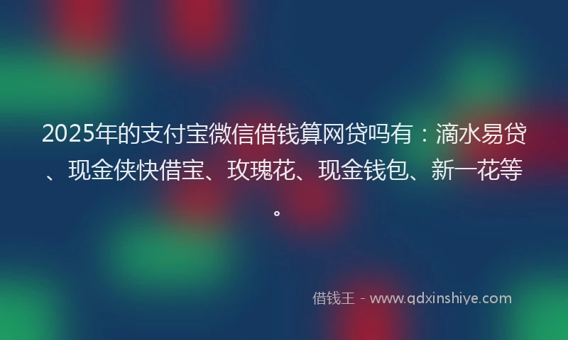 2025年的支付宝微信借钱算网贷吗有：滴水易贷、现金侠快借宝、玫瑰花、现金钱包、新一花等。