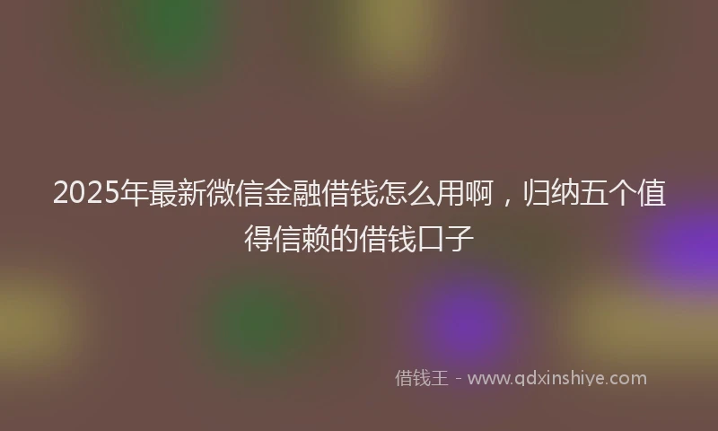 2025年最新微信金融借钱怎么用啊，归纳五个值得信赖的借钱口子